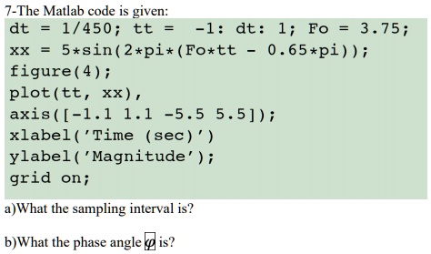 7-The Matlab code is given:
dt = 1/450; tt = -1: dt: 1; Fo = 3.75;
xx = 5*sin(2*pi*(Fo*tt - 0.65*pi));
figure(4);
plot(tt, xx),
axis([-1.1 1.1 -5.5 5.5]);
xlabel('Time (sec)')
ylabel('Magnitude');
grid on;
a)What the sampling interval is?
b)What the phase angle ? is?