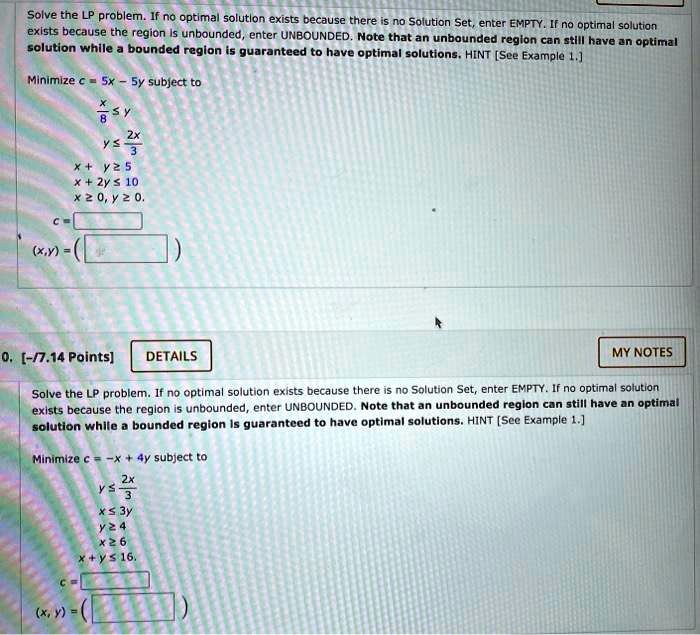 Solve the LP problem. If no optimal solution exists because there is no Solution Set, enter EMPTY. If no optimal solution exists because the region is unbounded, enter UNBOUNDED. Note that an unbounded region can still have an optimal solution while a bounded region is guaranteed to have optimal solutions. HINT [See Example 1.]

Minimize c = 5x - 5y subject to
x/8 <= y
y <= 2x/3
x + y >= 5
x + 2y <= 10
x >= 0, y >= 0.
c =
(x,y) = ( )

Solve the LP problem. If no optimal solution exists because there is no Solution Set, enter EMPTY. If no optimal solution exists because the region is unbounded, enter UNBOUNDED. Note that an unbounded region can still have an optimal solution while a bounded region is guaranteed to have optimal solutions. HINT [See Example 1.]

Minimize c = -x + 4y subject to
y <= 2x/3
x <= 3y
y >= 4
x >= 6
x + y <= 16.
c =
(x, y) = ( )