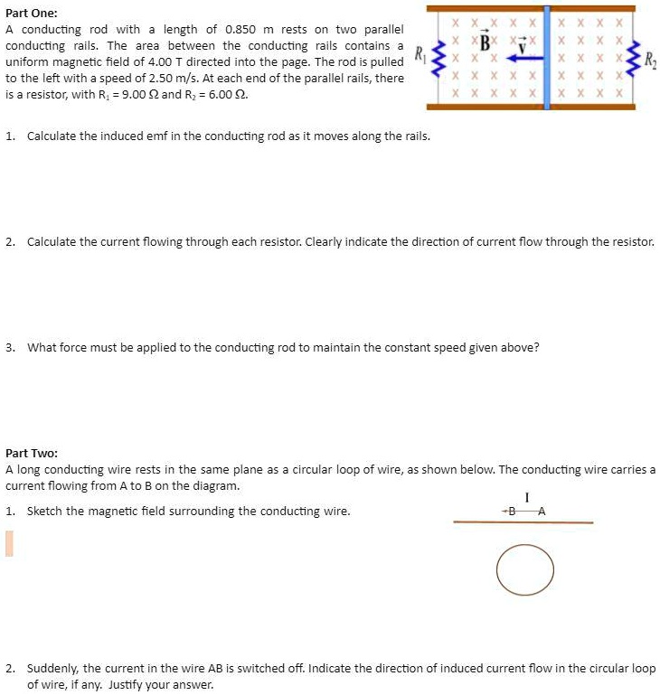 Part One:
A conducting rod with a length of 0.850 m rests on two parallel conducting rails. The area between the conducting rails contains a uniform magnetic field of 4.00 T directed into the page. The rod is pulled to the left with a speed of 2.50 m/s. At each end of the parallel rails, there is a resistor, with R1 = 9.00 ? and R2 = 6.00 ?.
1. Calculate the induced emf in the conducting rod as it moves along the rails.
2. Calculate the current flowing through each resistor. Clearly indicate the direction of current flow through the resistor.
3. What force must be applied to the conducting rod to maintain the constant speed given above?
Part Two:
A long conducting wire rests in the same plane as a circular loop of wire, as shown below. The conducting wire carries a current flowing from A to B on the diagram.
1. Sketch the magnetic field surrounding the conducting wire.
2. Suddenly, the current in the wire AB is switched off. Indicate the direction of induced current flow in the circular loop of wire, if any. Justify your answer.