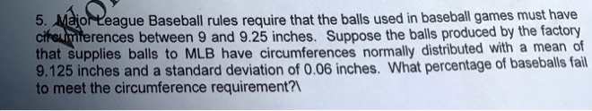 5. Major League Baseball rules require that the balls used in baseball games must have
circumferences between 9 and 9.25 inches. Suppose the balls produced by the factory
that supplies balls to MLB have circumferences normally distributed with a mean of
9.125 inches and a standard deviation of 0.06 inches. What percentage of baseballs fail
to meet the circumference requirement?