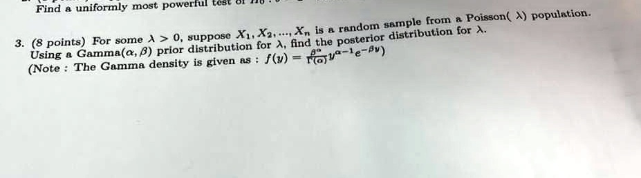 Find a uniformly most powerful test
3. (8 points) For some λ > 0, suppose X1, X2, ..., Xn is a random sample from a Poisson(λ) population.
Using a Gamma(α, β) prior distribution for λ, find the posterior distribution for λ.
(Note : The Gamma density is given as : f(y) = (β^α)/(Γ(α)) y^α - 1 e^-β y)