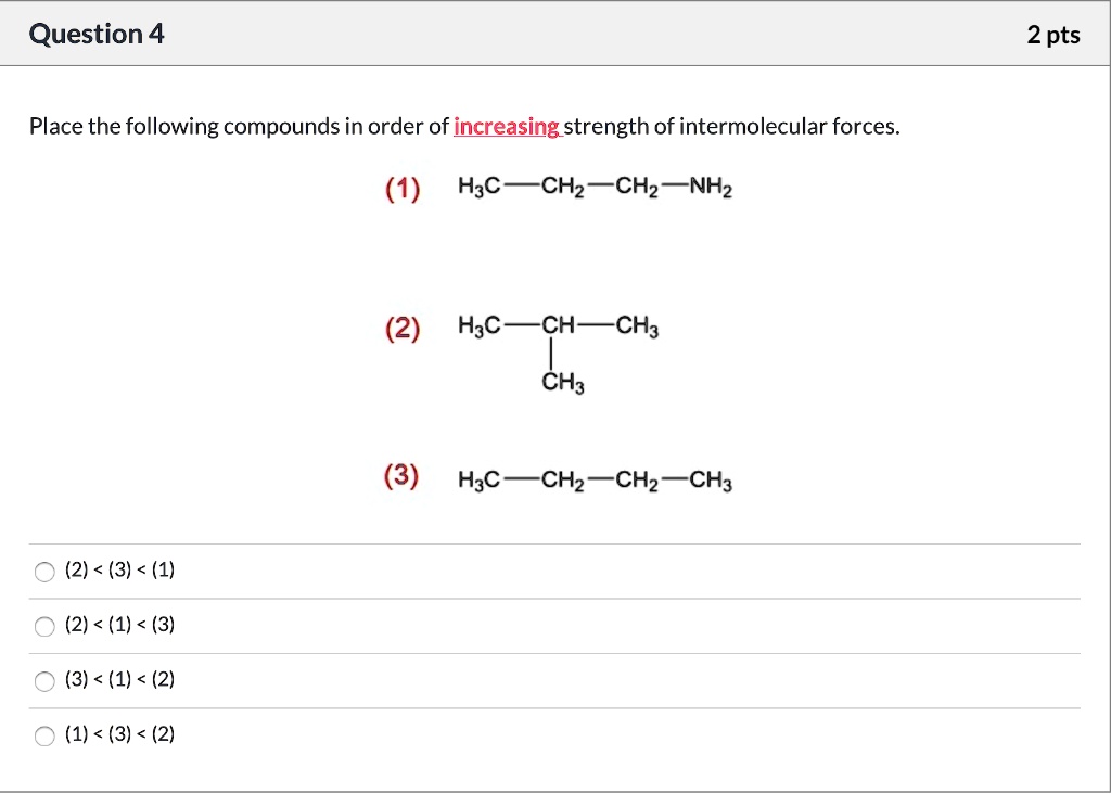 Place the following compounds in order of increasing strength of intermolecular forces.
(1) H3C—CH2—CH2—NH2
(2) H3C—CH—CH3
        |
       CH3
(3) H3C—CH2—CH2—CH3
(2) < (3) < (1)
(2) < (1) < (3)
(3) < (1) < (2)
(1) < (3) < (2)