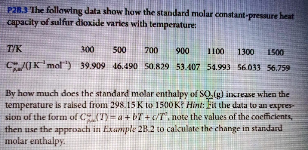 P2B.3 The following data show how the standard molar constant-pressure heat capacity of sulfur dioxide varies with temperature:

T/K 300 500 700 900 1100 1300 1500
Cp,m? / (J K?¹ mol?¹) 39.909 46.490 50.829 53.407 54.993 56.033 56.759

By how much does the standard molar enthalpy of SO?(g) increase when the temperature is raised from 298.15 K to 1500 K? Hint: Fit the data to an expression of the form of Cp,m?(T) = a + bT + c/T², note the values of the coefficients, then use the approach in Example 2B.2 to calculate the change in standard molar enthalpy.