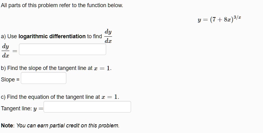 All parts of this problem refer to the function below.
y = (7 + 8x)^3/x
a) Use logarithmic differentiation to find dy/dx
dy/dx =
b) Find the slope of the tangent line at x = 1.
Slope =
c) Find the equation of the tangent line at x = 1.
Tangent line: y =
Note: You can earn partial credit on this problem.