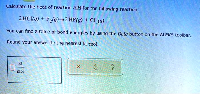 Calculate the heat of reaction ?H for the following reaction:

2 HCl(g) + F?(g) ? 2 HF(g) + Cl?(g)

You can find a table of bond energies by using the Data button on the ALEKS toolbar.

Round your answer to the nearest kJ/mol.