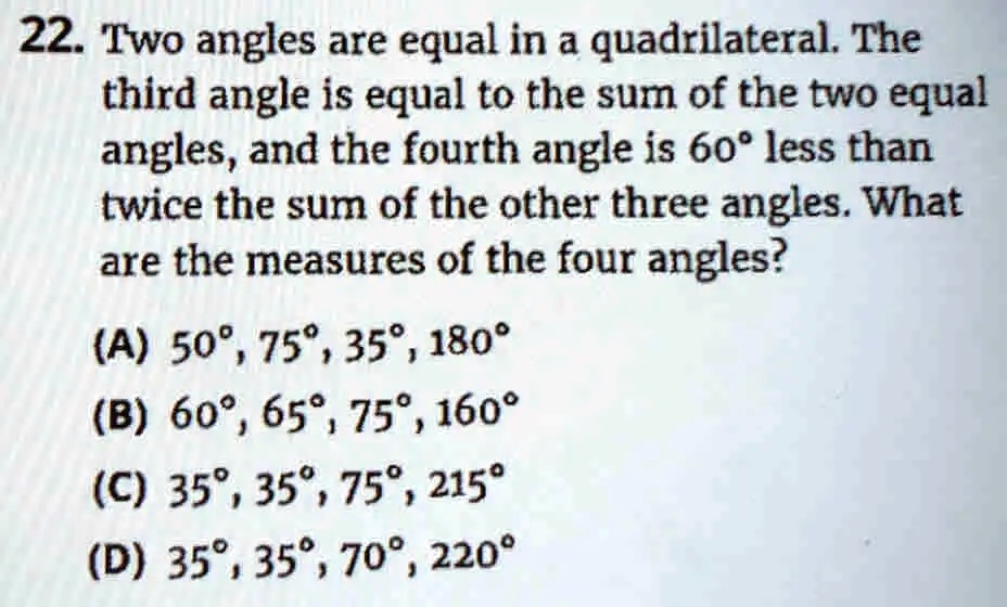 22. Two angles are equal in a quadrilateral. The
third angle is equal to the sum of the two equal
angles, and the fourth angle is 60° less than
twice the sum of the other three angles. What
are the measures of the four angles?
(A) 50°, 75°, 35°, 180°
(B) 60°, 65°, 75°, 160°
(C) 35°, 35°, 75°, 215°
(D) 35°, 35°, 70°, 220°