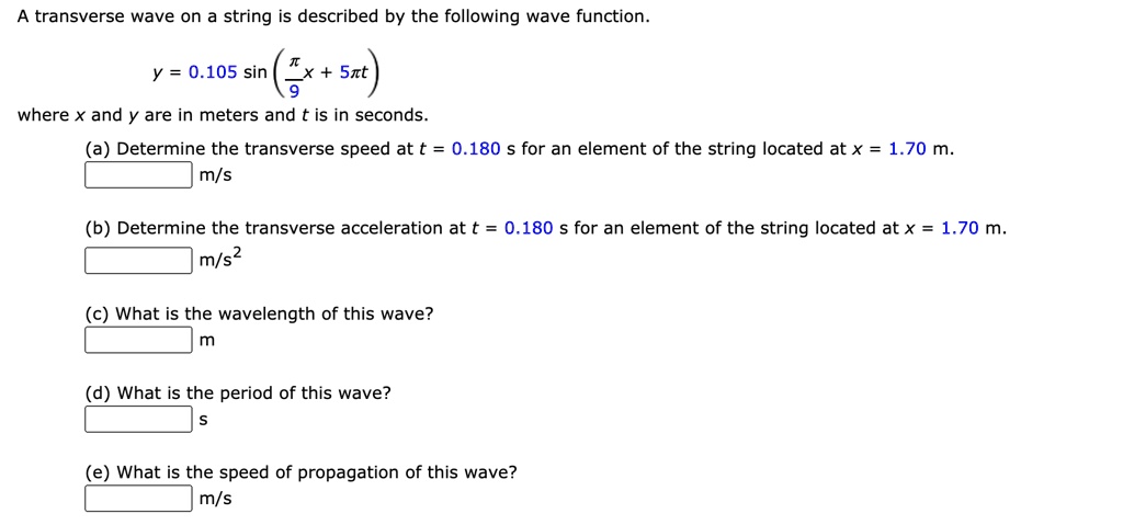 A transverse wave on a string is described by the following wave function. y = 0.105 sin(?/9 x + 5?t) where x and y are in meters and t is in seconds. (a) Determine the transverse speed at t = 0.180 s for an element of the string located at x = 1.70 m. m/s (b) Determine the transverse acceleration at t = 0.180 s for an element of the string located at x = 1.70 m. m/s² (c) What is the wavelength of this wave? m (d) What is the period of this wave? s (e) What is the speed of propagation of this wave? m/s