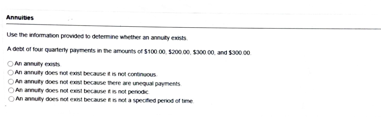 Annuities
Use the information provided to determine whether an annuity exists.
A debt of four quarterly payments in the amounts of 100.00,200.00, 300.00, and300.00.
An annuity exists.
An annuity does not exist because it is not continuous.
An annuity does not exist because there are unequal payments.
An annuity does not exist because it is not periodic.
An annuity does not exist because it is not a specified period of time.