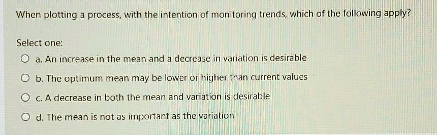 When plotting a process, with the intention of monitoring trends, which of the following apply?

Select one:
a. An increase in the mean and a decrease in variation is desirable
b. The optimum mean may be lower or higher than current values
c. A decrease in both the mean and variation is desirable
d. The mean is not as important as the variation