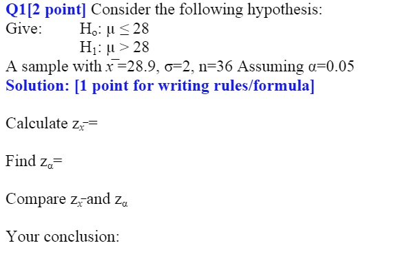 Q1[2 point] Consider the following hypothesis:
Give: H?: ? ? 28
H?: ? > 28
A sample with x?=28.9, ?=2, n=36 Assuming ?=0.05
Solution: [1 point for writing rules/formula]

Calculate zx?=

Find z?=

Compare zx? and z?

Your conclusion: