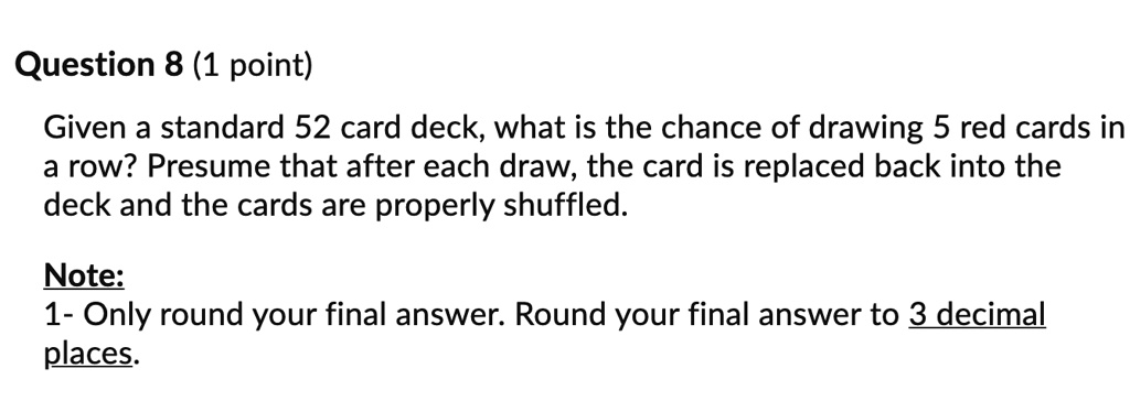Question 8 (1 point)
Given a standard 52 card deck, what is the chance of drawing 5 red cards in
a row? Presume that after each draw, the card is replaced back into the
deck and the cards are properly shuffled.
Note:
1- Only round your final answer. Round your final answer to 3 decimal
places.
