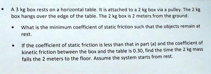 A 3 kg box rests on a horizontal table. It is attached to a 2 kg box via a pulley. The 2 kg box hangs over the edge of the table. The 2 kg box is 2 meters from the ground.

What is the minimum coefficient of static friction such that the objects remain at rest.

If the coefficient of static friction is less than that in part (a) and the coefficient of kinetic friction between the box and the table is 0.30, find the time the 2 kg mass falls the 2 meters to the floor. Assume the system starts from rest.