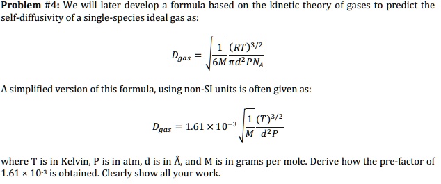 Problem #4: We will later develop a formula based on the kinetic theory of gases to predict the
self-diffusivity of a single-species ideal gas as:
Dgas = √((1)/(6M π d^2 P NA)(RT)^3/2)
A simplified version of this formula, using non-SI units is often given as:
Dgas = 1.61 × 10^-3√((1)/(M d^2 P)(T)^3/2)
where T is in Kelvin, P is in atm, d is in Å, and M is in grams per mole. Derive how the pre-factor of
1.61 x 10?³ is obtained. Clearly show all your work.