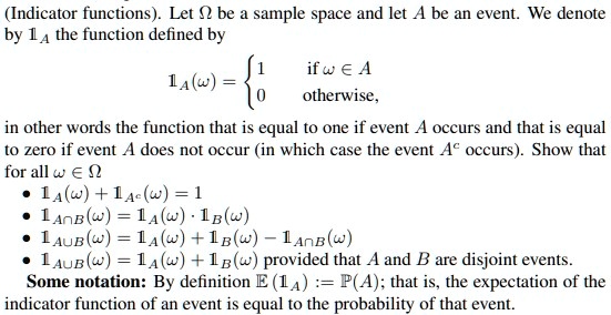 (Indicator functions). Let ? be a sample space and let A be an event. We denote by 1A the function defined by

1A(?) =  1 if ? ? A
            0 otherwise ,

in other words the function that is equal to one if event A occurs and that is equal to zero if event A does not occur (in which case the event A^c occurs). Show that for all ? ? ?:

• 1A(?) + 1A^c(?) = 1
• 1A?B(?) = 1A(?) · 1B(?)
• 1A?B(?) = 1A(?) + 1B(?) ? 1A?B(?)
• 1A?B(?) = 1A(?) + 1B(?) provided that A and B are disjoint events.

Some notation: By definition E(1A) := P(A); that is, the expectation of the indicator function of an event is equal to the probability of that event.