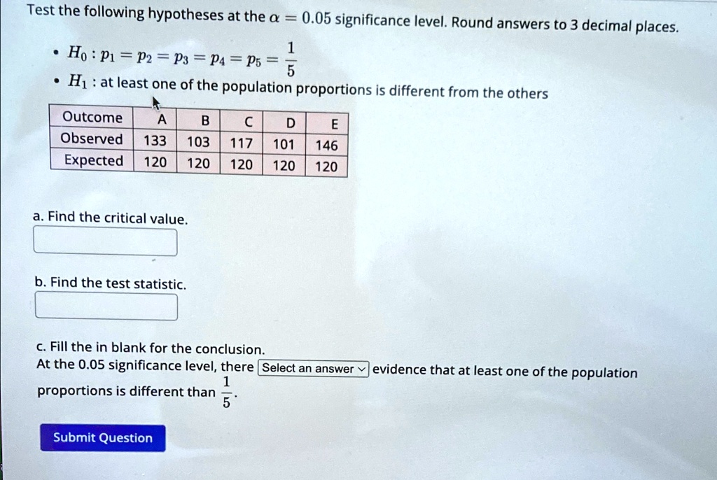 Test the following hypotheses at the a = 0.05 significance level. Round answers to 3 decimal places.

    
  * H0: p1 = p2 = p3 = p4 = p5 = (1)/(5)
    
  * H1: at least one of the population proportions is different from the others


Outcome     A     B     C     D     E 

Observed     133     103     117     101     146 

Expected     120     120     120     120     120 


a. Find the critical value.
b. Find the test statistic.
c. Fill the in blank for the conclusion.
At the 0.05 significance level, there Select an answer evidence that at least one of the population
proportions is different than (1)/(5).
Submit Question