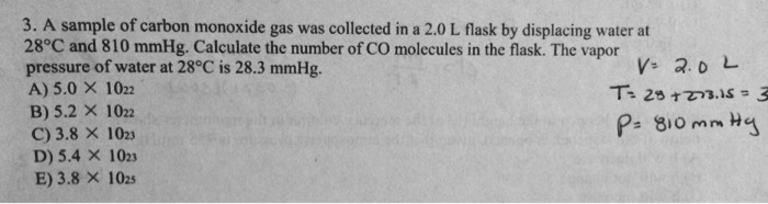 3. A sample of carbon monoxide gas was collected in a 2.0 L flask by displacing water at
28°C and 810 mmHg. Calculate the number of CO molecules in the flask. The vapor
pressure of water at 28°C is 28.3 mmHg.
A) 5.0 × 10^22
B) 5.2 × 10^22
C) 3.8 × 10^23
D) 5.4 × 10^23
E) 3.8 × 10^25