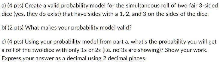 a) (4 pts) Create a valid probability model for the simultaneous roll of two fair 3-sided
dice (yes, they do exist) that have sides with a 1, 2, and 3 on the sides of the dice.
b) (2 pts) What makes your probability model valid?
c) (4 pts) Using your probability model from part a, what's the probability you will get
a roll of the two dice with only 1s or 2s (i.e. no 3s are showing)? Show your work.
Express your answer as a decimal using 2 decimal places.