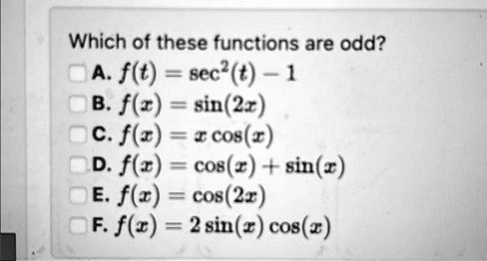 Which of these functions are odd?
A. f(t) = sec^2(t) - 1
B. f(x) = sin(2x)
C. f(x) = x cos(x)
D. f(x) = cos(x) + sin(x)
E. f(x) = cos(2x)
F. f(x) = 2sin(x)cos(x)