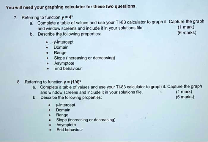 You will need your graphing calculator for these two questions. 7. Referring to function y = 4^x a. Complete a table of values and use your TI-83 calculator to graph it. Capture the graph and window screens and include it in your solutions file. (1 mark) b. Describe the following properties: (6 marks) y-intercept Domain Range Slope (increasing or decreasing) Asymptote End behaviour 8. Referring to function y = (1/4)^x a. Complete a table of values and use your TI-83 calculator to graph it. Capture the graph and window screens and include it in your solutions file. (1 mark) b. Describe the following properties: (6 marks) y-intercept Domain Range Slope (increasing or decreasing) Asymptote End behaviour