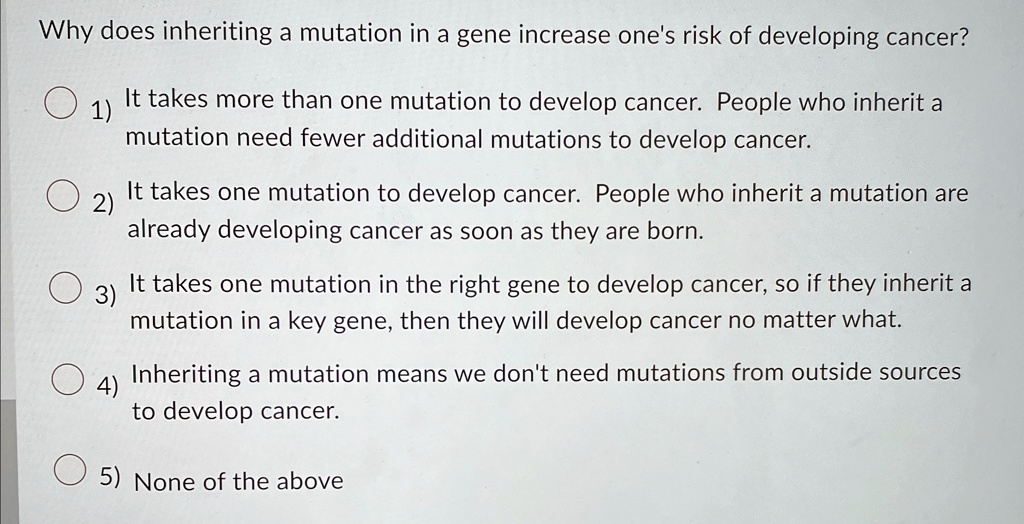 Why does inheriting a mutation in a gene increase one's risk of developing cancer?
1) It takes more than one mutation to develop cancer. People who inherit a mutation need fewer additional mutations to develop cancer.
2) It takes one mutation to develop cancer. People who inherit a mutation are already developing cancer as soon as they are born.
3) It takes one mutation in the right gene to develop cancer, so if they inherit a mutation in a key gene, then they will develop cancer no matter what.
4) Inheriting a mutation means we don't need mutations from outside sources to develop cancer.
5) None of the above