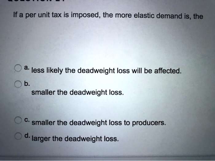 If a per unit tax is imposed, the more elastic demand is, the
a. less likely the deadweight loss will be affected.
b.
smaller the deadweight loss.
c. smaller the deadweight loss to producers.
d. larger the deadweight loss.