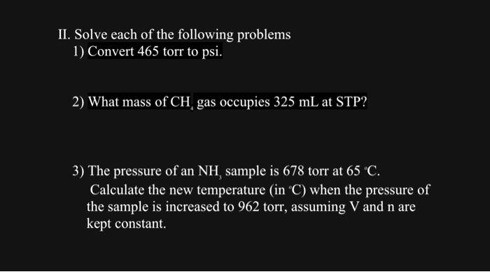 II. Solve each of the following problems
1) Convert 465 torr to psi.

2) What mass of CH4 gas occupies 325 mL at STP?

3) The pressure of an NH3 sample is 678 torr at 65 °C.
Calculate the new temperature (in °C) when the pressure of
the sample is increased to 962 torr, assuming V and n are
kept constant.