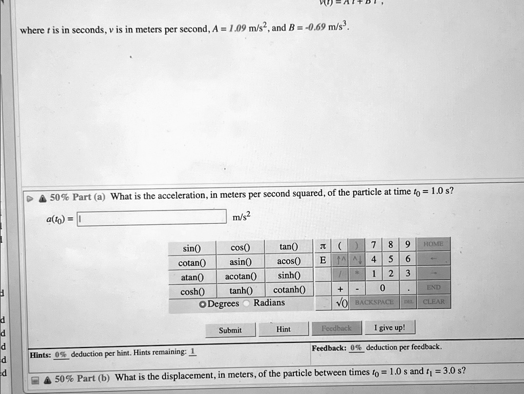v(t) = At + Bt,
where t is in seconds, v is in meters per second, A = 1.09 m/s², and B = -0.69 m/s³.
? 50% Part (a) What is the acceleration, in meters per second squared, of the particle at time $t0$ = 1.0 s?
a(t0) =  m/s²
? 50% Part (b) What is the displacement, in meters, of the particle between times $t0$ = 1.0 s and $t1$ = 3.0 s?