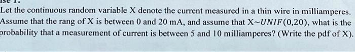 Let the continuous random variable X denote the current measured in a thin wire in milliamperes. Assume that the rang of X is between 0 and 20 mA, and assume that X UNIF(0,20), what is the probability that a measurement of current is between 5 and 10 milliamperes? (Write the pdf of X).