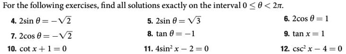 For the following exercises, find all solutions exactly on the interval 0 ≤θ < 2π.
4. 2sinθ = -√(2) 
7. 2cosθ = -√(2)
10. cot x + 1 = 0
5. 2sinθ = √(3)
8. tanθ = -1
11. 4sin^2 x - 2 = 0
6. 2cosθ = 1
9. tan x = 1
12. csc^2 x - 4 = 0
