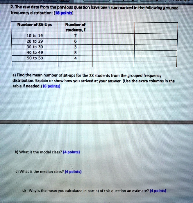 2. The raw data from the previous question have been summarized in the following grouped frequency distribution: (18 points)

Number of Sit-Ups | Number of students, f | | |
—|—|—|—
10 to 19 | 7 | | |
20 to 29 | 6 | | |
30 to 39 | 3 | | |
40 to 49 | 8 | | |
50 to 59 | 4 | | |

a) Find the mean number of sit-ups for the 28 students from the grouped frequency distribution. Explain or show how you arrived at your answer. (Use the extra columns in the table if needed.) (6 points)

b) What is the modal class? (4 points)

c) What is the median class? (4 points)

d) Why is the mean you calculated in part a) of this question an estimate? (4 points)