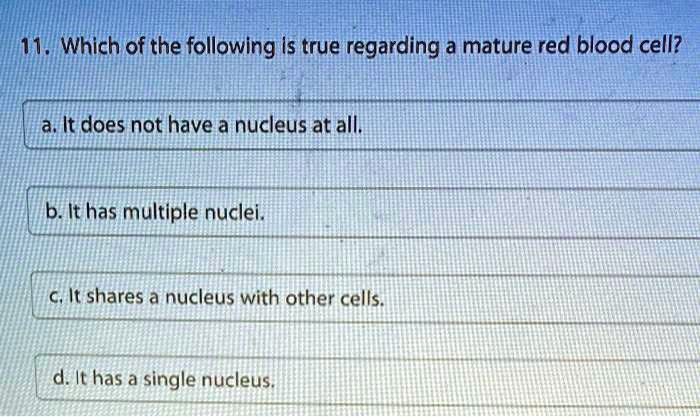11. Which of the following is true regarding a mature red blood cell?
a. It does not have a nucleus at all.
b. It has multiple nuclei.
c. It shares a nucleus with other cells.
d. It has a single nucleus.