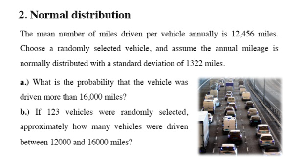 2. Normal distribution
The mean number of miles driven per vehicle annually is 12,456 miles.
Choose a randomly selected vehicle, and assume the annual mileage is
normally distributed with a standard deviation of 1322 miles.
a.) What is the probability that the vehicle was
driven more than 16,000 miles?
b.) If 123 vehicles were randomly selected,
approximately how many vehicles were driven
between 12000 and 16000 miles?