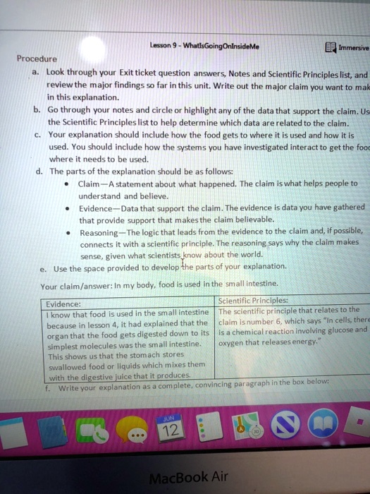 Lesson 9 - WhatIsGoingOnInsideMe
Procedure
a. Look through your Exit ticket question answers, Notes and Scientific Principles list, and review the major findings so far in this unit. Write out the major claim you want to make in this explanation.
b. Go through your notes and circle or highlight any of the data that support the claim. Use the Scientific Principles list to help determine which data are related to the claim.
c. Your explanation should include how the food gets to where it is used and how it is used. You should include how the systems you have investigated interact to get the food where it needs to be used.
d. The parts of the explanation should be as follows:
• Claim—A statement about what happened. The claim is what helps people to understand and believe.
• Evidence—Data that support the claim. The evidence is data you have gathered that provide support that makes the claim believable.
• Reasoning—The logic that leads from the evidence to the claim and, if possible, connects it with a scientific principle. The reasoning says why the claim makes sense, given what scientists know about the world.
e. Use the space provided to develop the parts of your explanation.
Your claim/answer: In my body, food is used in the small intestine.
Evidence:
I know that food is used in the small intestine because in lesson 4, it had explained that the organ that the food gets digested down to its simplest molecules was the small intestine. This shows us that the stomach stores swallowed food or liquids which mixes them with the digestive juice that it produces.
Scientific Principles:
The scientific principle that relates to the claim is number 6, which says "In cells, there is a chemical reaction involving glucose and oxygen that releases energy."
f. Write your explanation as a complete, convincing paragraph in the box below: