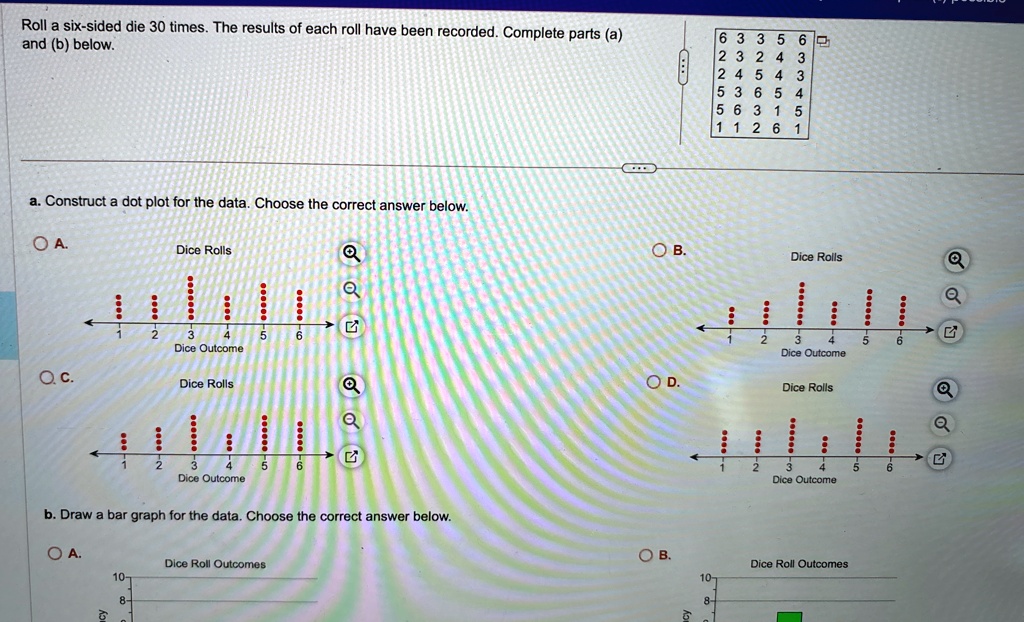 Roll a six-sided die 30 times. The results of each roll have been recorded. Complete parts (a) and (b) below.
6 3 3 5 6
2 3 2 4 3
2 4 5 4 3
5 3 6 5 4
5 6 3 1 5
1 1 2 6 1
a. Construct a dot plot for the data. Choose the correct answer below.
OA.
Dice Rolls
Oc.
Dice Rolls
b. Draw a bar graph for the data. Choose the correct answer below.
O A.
Dice Roll Outcomes
10-
8-
OB.
Dice Rolls
OD.
Dice Rolls