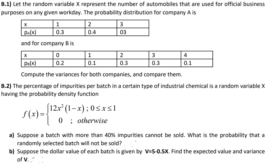 B.1) Let the random variable X represent the number of automobiles that are used for official business purposes on any given workday. The probability distribution for company A is
x 1 2 3
pA(x) 0.3 0.4 0.3
and for company B is
x 0 1 2 3 4
pB(x) 0.2 0.1 0.3 0.3 0.1
Compute the variances for both companies, and compare them.
B.2) The percentage of impurities per batch in a certain type of industrial chemical is a random variable X having the probability density function
f(x) =  12x² (1 - x); 0 ? x ? 1
         0 ; otherwise
a) Suppose a batch with more than 40% impurities cannot be sold. What is the probability that a randomly selected batch will not be sold?
b) Suppose the dollar value of each batch is given by V=5-0.5X. Find the expected value and variance of V.