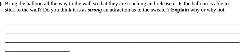 Bring the balloon all the way to the wall so that they are touching and release it. Is the balloon is able to
stick to the wall? Do you think it is as strong an attraction as to the sweater? Explain why or why not.