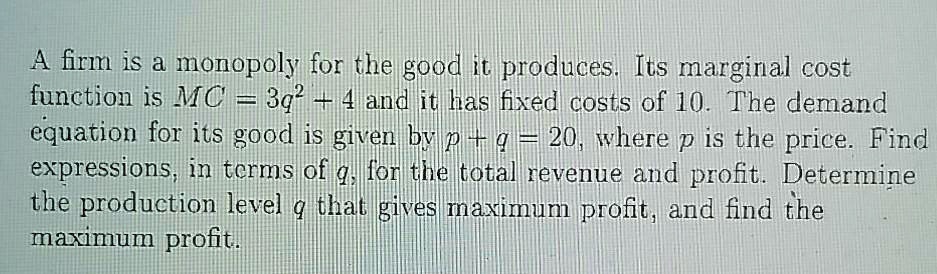 A firm is a monopoly for the good it produces. Its marginal cost function is MC = 3q^2 + 4 and it has fixed costs of 10. The demand equation for its good is given by p + q = 20, where p is the price. Find expressions, in terms of q, for the total revenue and profit. Determine the production level q that gives maximum profit, and find the maximum profit.