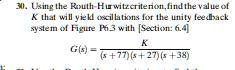 Using the Routh-Hurwitz criterion, find the value of K that will yield oscillations for the unity feedback system of Figure P6.3 with [Section: 6.4]

G(s) = K / ((s + 77)(s + 27)(s + 38))