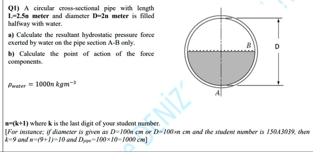 Q1) A circular cross-sectional pipe with length
L=2.5n meter and diameter D=2n meter is filled
halfway with water.
a) Calculate the resultant hydrostatic pressure force
exerted by water on the pipe section A-B only.
b) Calculate the point of action of the force
components.
ρwater = 1000n kgm^-3
n=(k+1) where k is the last digit of your student number.
[For instance; if diameter is given as D=100n cm or D=100xn cm and the student number is 15043039, then
k=9 and n=(9+1)=10 and Dpipe=100×10=1000 cm]