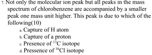 7. Not only the molecular ion peak but all peaks in the mass spectrum of chlorobenzene are accompanied by a smaller peak one mass unit higher. This peak is due to which of the following(10)
a. Capture of H atom
b. Capture of a proton
c. Presence of 13C isotope
d. Pressence of 36Cl isotope