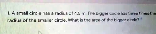 1. A small circle has a radius of 4.5 m. The bigger circle has three times the radius of the smaller circle. What is the area of the bigger circle?