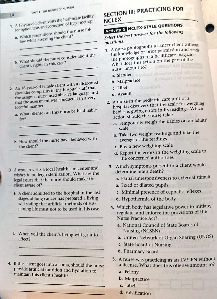 1. A 12-year-old client visits the healthcare facility
for optical tests and correction of hypermetropia.
a. Which precautions should the nurse fol-
low while assessing the client?
b. What should the nurse consider about the
client's rights in this case?
2. An 18-year-old female client with a dislocated
shoulder complains to the hospital staff that
the assigned nurse used abusive language and
that the assessment was conducted in a very
forceful manner.
a. What offense can this nurse be held liable
for?
b. How should the nurse have behaved with
the client?
3. A woman visits a local healthcare center and
wishes to undergo sterilization. What are the
legal issues that the nurse should make the
client aware of?
a. A client admitted to the hospital in the last
stages of lung cancer has prepared a living
will stating that artificial methods of sus-
taining life must not to be used in his case.
b. When will the client's living will go into
effect?
4. If this client goes into a coma, should the nurse
provide artificial nutrition and hydration to
maintain this client's health?
SECTION III: PRACTICING FOR
NCLEX
Activity G NCLEX-STYLE QUESTIONS
Select the best answer for the following
questions.
1. A nurse photographs a cancer client without
his knowledge or prior permission and sends
the photographs to a healthcare magazine.
What does this action on the part of the
nurse amount to?
a. Slander
b. Malpractice
c. Libel
d. Assault
2. A nurse in the pediatric care unit of a
hospital discovers that the scale for weighing
babies is giving errors in its readings. Which
action should the nurse take?
a. Temporarily weigh the babies on an adults'
scale
b. Take two weight readings and take the
average of the readings
c. Buy a new weighing scale
d. Report the errors in the weighing scale to
the concerned authorities
3. Which symptoms present in a client would
determine brain death?
a. Partial unresponsiveness to external stimuli
b. Fixed or dilated pupils
c. Minimal presence of cephalic reflexes
d. Hypothermia of the body
4. Which body has legislative power to initiate,
regulate, and enforce the provisions of the
Nurse Practice Act?
a. National Council of State Boards of
Nursing (NCSBN)
b. United Network of Organ Sharing (UNOS)
c. State Board of Nursing
d. Pharmacy Board
5. A nurse was practicing as an LV/LPN without
a license. What does this offense amount to?
a. Felony
b. Malpractice
c. Libel
d. Falsification