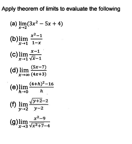 Apply theorem of limits to evaluate the following
(a) limx	o 2 (3x^2 - 5x + 4)
(b) limx	o 1 fracx^2 - 11 - x
(c) limx	o 1 fracx - 1sqrtx - 1
(d) limx	o infty frac(5x - 7)(4x + 3)
(e) limh	o 0 frac(4 + h)^2 - 16h
(f) limy	o 2 fracsqrty + 2 - 2y - 2
(g) limx	o 3 fracx^2 - 9sqrtx^2 + 7 - 4