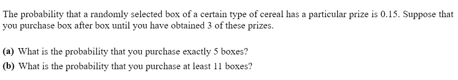 The probability that a randomly selected box of a certain type of cereal has a particular prize is 0.15. Suppose that you purchase box after box until you have obtained 3 of these prizes.
(a) What is the probability that you purchase exactly 5 boxes?
(b) What is the probability that you purchase at least 11 boxes?
