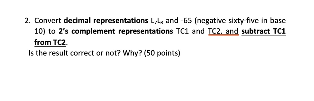 2. Convert decimal representations L7L8 and -65 (negative sixty-five in base 10) to 2's complement representations TC1 and TC2, and subtract TC1 from TC2.
Is the result correct or not? Why? (50 points)