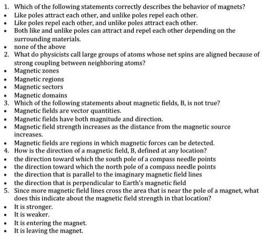 1. Which of the following statements correctly describes the behavior of magnets?
• Like poles attract each other, and unlike poles repel each other.
• Like poles repel each other, and unlike poles attract each other.
• Both like and unlike poles can attract and repel each other depending on the surrounding materials.
• none of the above
2. What do physicists call large groups of atoms whose net spins are aligned because of strong coupling between neighboring atoms?
• Magnetic zones
• Magnetic regions
• Magnetic sectors
• Magnetic domains
3. Which of the following statements about magnetic fields, B, is not true?
• Magnetic fields are vector quantities.
• Magnetic fields have both magnitude and direction.
• Magnetic field strength increases as the distance from the magnetic source increases.
• Magnetic fields are regions in which magnetic forces can be detected.
4. How is the direction of a magnetic field, B, defined at any location?
• the direction toward which the south pole of a compass needle points
• the direction toward which the north pole of a compass needle points
• the direction that is parallel to the imaginary magnetic field lines
• the direction that is perpendicular to Earth's magnetic field
5. Since more magnetic field lines cross the area that is near the pole of a magnet, what does this indicate about the magnetic field strength in that location?
• It is stronger.
• It is weaker.
• It is entering the magnet.
• It is leaving the magnet.