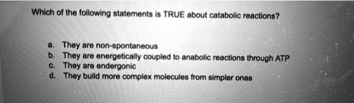 Which of the following statements is TRUE about catabolic reactions?

a. They are non-spontaneous
b. They are energetically coupled to anabolic reactions through ATP
c. They are endergonic
d. They build more complex molecules from simpler ones