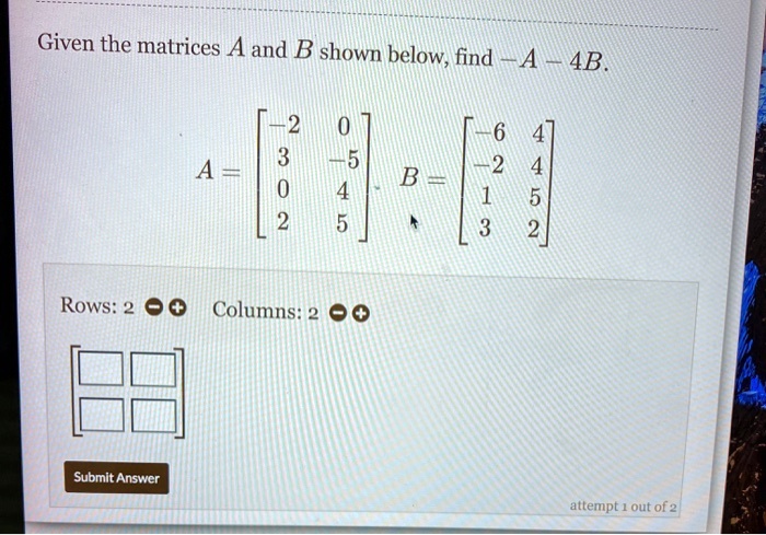 Given the matrices A and B shown below, find -A - 4B.
A = eginbmatrix -2     0  3     -5  0     4  2     5 endbmatrix, B = eginbmatrix -6     4  -2     4  1     5  3     2 endbmatrix
Rows: 2
Columns: 2