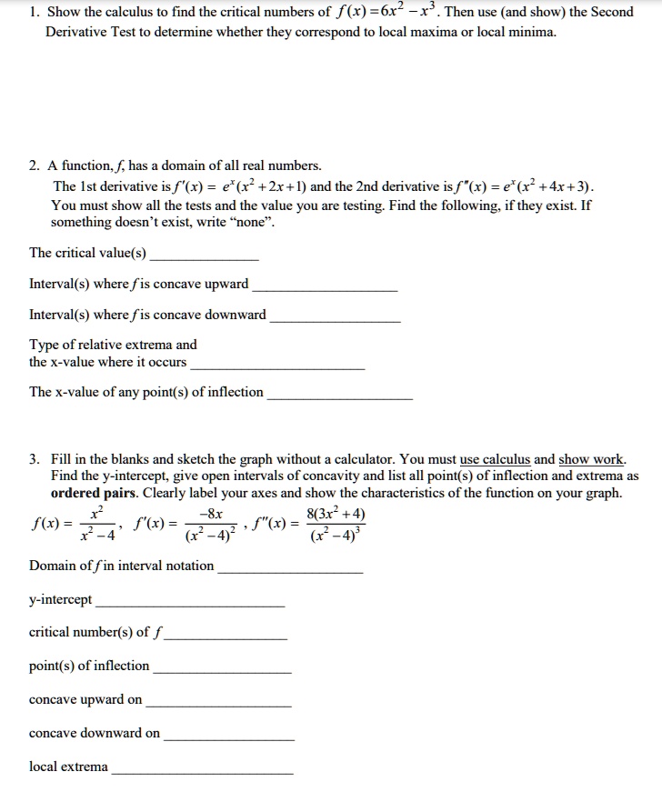 1. Show the calculus to find the critical numbers of f(x) = 6x² - x³. Then use (and show) the Second Derivative Test to determine whether they correspond to local maxima or local minima.

2. A function, f, has a domain of all real numbers.
The 1st derivative is f'(x) = e?(x² + 2x + 1) and the 2nd derivative is f”(x) = e?(x² + 4x + 3).
You must show all the tests and the value you are testing. Find the following, if they exist. If something doesn't exist, write “none”.

The critical value(s) 

Interval(s) where f is concave upward 

Interval(s) where f is concave downward 

Type of relative extrema and
the x-value where it occurs 

The x-value of any point(s) of inflection 

3. Fill in the blanks and sketch the graph without a calculator. You must use calculus and show work. Find the y-intercept, give open intervals of concavity and list all point(s) of inflection and extrema as ordered pairs. Clearly label your axes and show the characteristics of the function on your graph.
f(x) = x² / (x² - 4), f'(x) = -8x / (x² - 4)², f”(x) = 8(3x² + 4) / (x² - 4)³

Domain of f in interval notation 

y-intercept 

critical number(s) of f 

point(s) of inflection 

concave upward on 

concave downward on 

local extrema 
