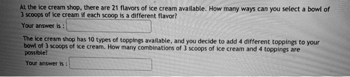 At the ice cream shop, there are 21 flavors of ice cream available. How many ways can you select a bowl of 3 scoops of ice cream if each scoop is a different flavor?
Your answer is :
The ice cream shop has 10 types of toppings available, and you decide to add 4 different toppings to your bowl of 3 scoops of ice cream. How many combinations of 3 scoops of ice cream and 4 toppings are possible?
Your answer is :